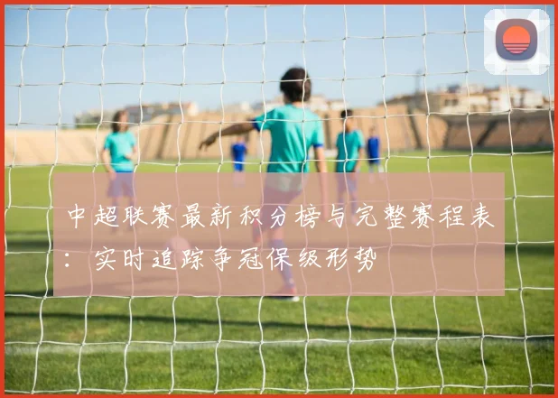 中超联赛最新积分榜与完整赛程表:实时追踪争冠保级形势