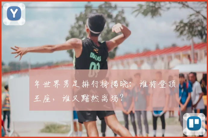 年世界男足排行榜揭晓：谁将登顶王座，谁又黯然离场？