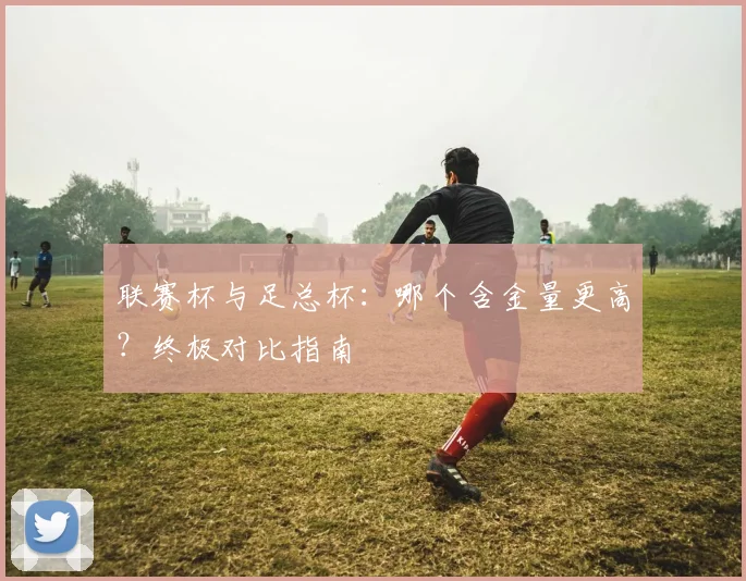 联赛杯与足总杯:哪个含金量更高?终极对比指南