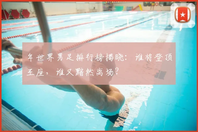 年世界男足排行榜揭晓:谁将登顶王座,谁又黯然离场?