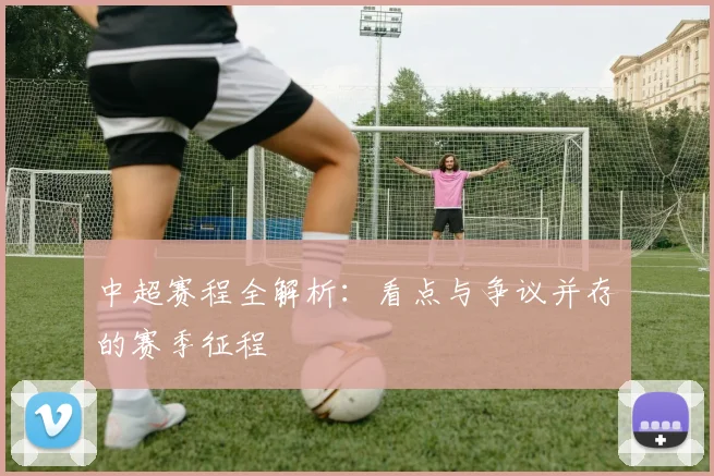 中超赛程全解析：看点与争议并存的赛季征程