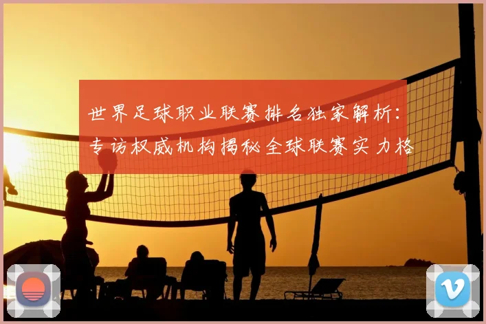 世界足球职业联赛排名独家解析：专访权威机构揭秘全球联赛实力格局